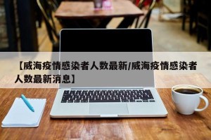 【威海疫情感染者人数最新/威海疫情感染者人数最新消息】