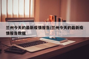 兰州今天的最新疫情报告/兰州今天的最新疫情报告数据