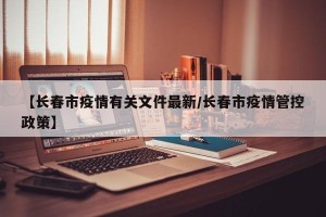 【长春市疫情有关文件最新/长春市疫情管控政策】