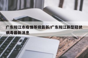 广东阳江市疫情等级最新/广东阳江新型冠状病毒最新消息
