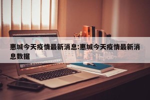 惠城今天疫情最新消息:惠城今天疫情最新消息数据