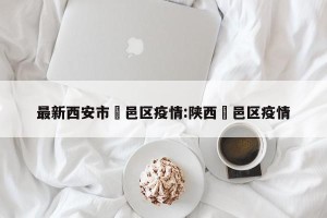 最新西安市鄠邑区疫情:陕西鄠邑区疫情