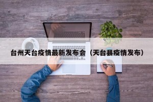 台州天台疫情最新发布会（天台县疫情发布）