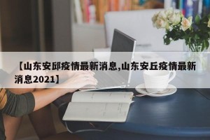 【山东安邱疫情最新消息,山东安丘疫情最新消息2021】