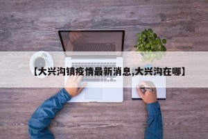 【大兴沟镇疫情最新消息,大兴沟在哪】