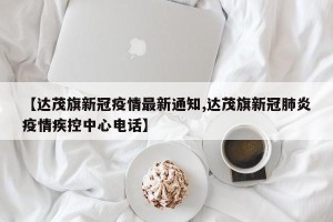 【达茂旗新冠疫情最新通知,达茂旗新冠肺炎疫情疾控中心电话】