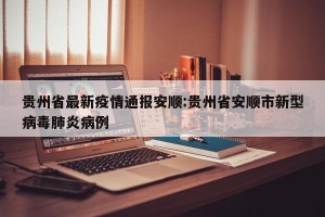 贵州省最新疫情通报安顺:贵州省安顺市新型病毒肺炎病例