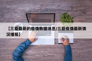 【三亚最新的疫情数据消息/三亚疫情最新情况播报】