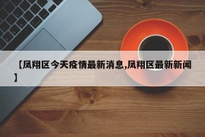 【凤翔区今天疫情最新消息,凤翔区最新新闻】
