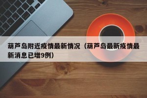 葫芦岛附近疫情最新情况（葫芦岛最新疫情最新消息已增9例）