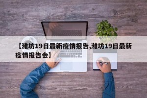 【潍坊19日最新疫情报告,潍坊19日最新疫情报告会】