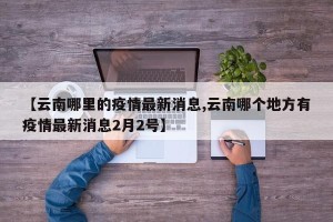 【云南哪里的疫情最新消息,云南哪个地方有疫情最新消息2月2号】
