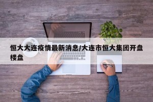 恒大大连疫情最新消息/大连市恒大集团开盘楼盘