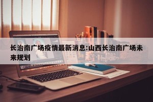 长治南广场疫情最新消息:山西长治南广场未来规划