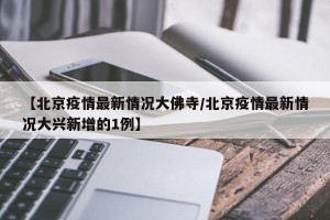【北京疫情最新情况大佛寺/北京疫情最新情况大兴新增的1例】