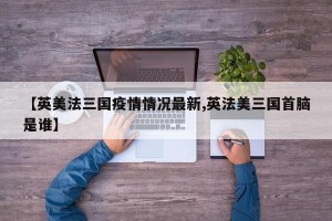 【英美法三国疫情情况最新,英法美三国首脑是谁】