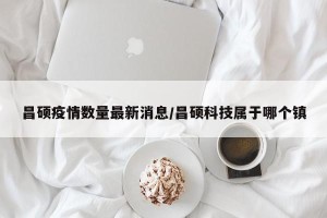 昌硕疫情数量最新消息/昌硕科技属于哪个镇
