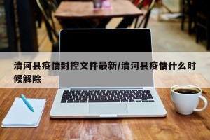 清河县疫情封控文件最新/清河县疫情什么时候解除