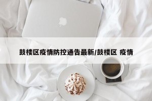 鼓楼区疫情防控通告最新/鼓楼区 疫情