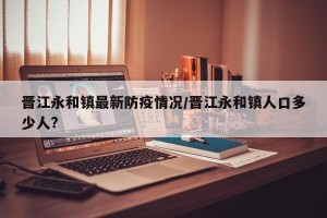晋江永和镇最新防疫情况/晋江永和镇人口多少人?