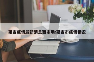 延吉疫情最新消息西市场:延吉市疫情情况