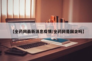 【全药网最新消息疫情/全药网是国企吗】