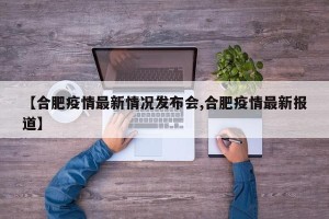 【合肥疫情最新情况发布会,合肥疫情最新报道】