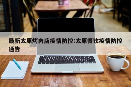 最新太原烤肉店疫情防控:太原餐饮疫情防控通告