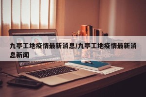 九亭工地疫情最新消息/九亭工地疫情最新消息新闻