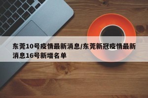 东莞10号疫情最新消息/东莞新冠疫情最新消息16号新增名单