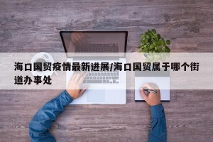 海口国贸疫情最新进展/海口国贸属于哪个街道办事处
