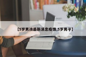 【5岁男孩最新消息疫情,5岁男子】