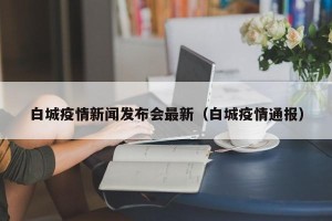 白城疫情新闻发布会最新（白城疫情通报）