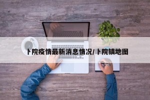 卜院疫情最新消息情况/卜院镇地图