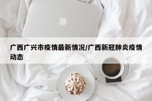 广西广兴市疫情最新情况/广西新冠肺炎疫情动态
