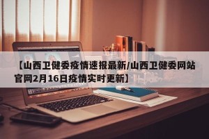 【山西卫健委疫情速报最新/山西卫健委网站官网2月16日疫情实时更新】