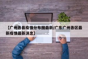 【广州各县疫情分布图最新/广东广州各区最新疫情最新消息】
