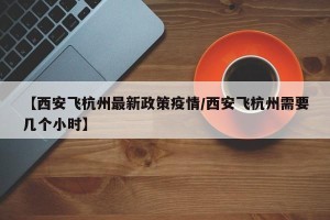 【西安飞杭州最新政策疫情/西安飞杭州需要几个小时】