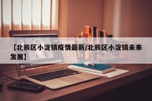 【北辰区小淀镇疫情最新/北辰区小淀镇未来发展】