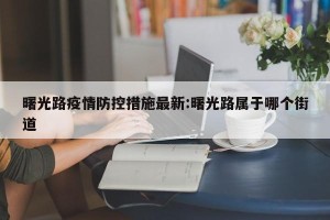 曙光路疫情防控措施最新:曙光路属于哪个街道