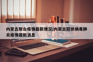 内蒙古邢台疫情最新情况/内蒙古冠状病毒肺炎疫情最新消息