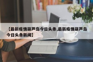 【最新疫情葫芦岛今日头条,最新疫情葫芦岛今日头条新闻】