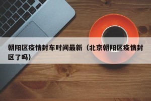 朝阳区疫情封车时间最新（北京朝阳区疫情封区了吗）
