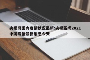 央视网国内疫情状况最新:央视新闻2021中国疫情最新消息今天