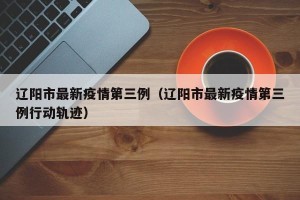 辽阳市最新疫情第三例（辽阳市最新疫情第三例行动轨迹）