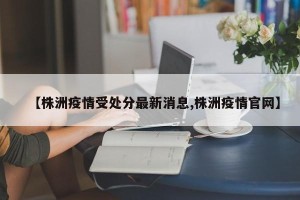 【株洲疫情受处分最新消息,株洲疫情官网】