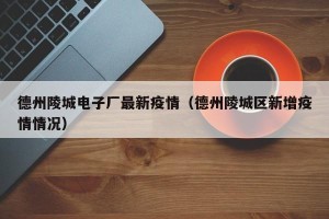德州陵城电子厂最新疫情（德州陵城区新增疫情情况）