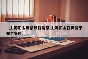 【上海汇金疫情最新消息,上海汇金百货属于哪个集团】