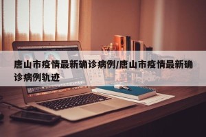 唐山市疫情最新确诊病例/唐山市疫情最新确诊病例轨迹