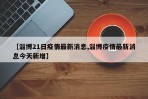 【淄博21日疫情最新消息,淄博疫情最新消息今天新增】